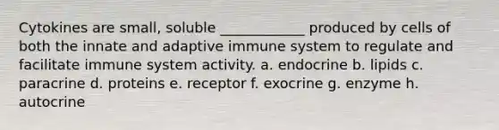 Cytokines are small, soluble ____________ produced by cells of both the innate and adaptive immune system to regulate and facilitate immune system activity. a. endocrine b. lipids c. paracrine d. proteins e. receptor f. exocrine g. enzyme h. autocrine