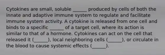 Cytokines are small, soluble ______ produced by cells of both the innate and adaptive immune system to regulate and facilitate immune system activity. A cytokine is released from one cell and binds to a specific ______ of a target cell, where its action is similar to that of a hormone. Cytokines can act on the cell that released it (______), local neighboring cells (______), or circulate in <a href='https://www.questionai.com/knowledge/k7oXMfj7lk-the-blood' class='anchor-knowledge'>the blood</a> to cause systemic effects (______).