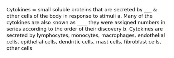 Cytokines = small soluble proteins that are secreted by ___ & other cells of the body in response to stimuli a. Many of the cytokines are also known as ____ they were assigned numbers in series according to the order of their discovery b. Cytokines are secreted by lymphocytes, monocytes, macrophages, endothelial cells, epithelial cells, dendritic cells, mast cells, fibroblast cells, other cells