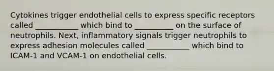 Cytokines trigger endothelial cells to express specific receptors called ___________ which bind to __________ on the surface of neutrophils. Next, inflammatory signals trigger neutrophils to express adhesion molecules called ___________ which bind to ICAM-1 and VCAM-1 on endothelial cells.