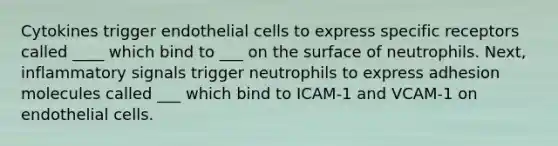 Cytokines trigger endothelial cells to express specific receptors called ____ which bind to ___ on the surface of neutrophils. Next, inflammatory signals trigger neutrophils to express adhesion molecules called ___ which bind to ICAM-1 and VCAM-1 on endothelial cells.