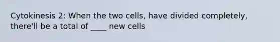 Cytokinesis 2: When the two cells, have divided completely, there'll be a total of ____ new cells