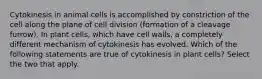 Cytokinesis in animal cells is accomplished by constriction of the cell along the plane of cell division (formation of a cleavage furrow). In plant cells, which have cell walls, a completely different mechanism of cytokinesis has evolved. Which of the following statements are true of cytokinesis in plant cells? Select the two that apply.