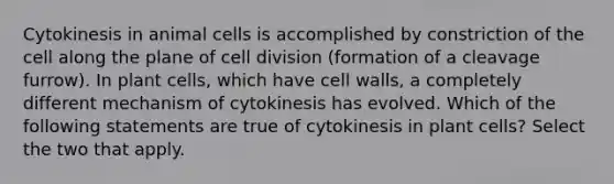 Cytokinesis in animal cells is accomplished by constriction of the cell along the plane of <a href='https://www.questionai.com/knowledge/kjHVAH8Me4-cell-division' class='anchor-knowledge'>cell division</a> (formation of a cleavage furrow). In plant cells, which have cell walls, a completely different mechanism of cytokinesis has evolved. Which of the following statements are true of cytokinesis in plant cells? Select the two that apply.