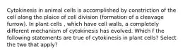 Cytokinesis in animal cells is accomplished by constriction of the cell along the plaice of cell division (formation of a cleavage furrow). In plant cells , which have cell walls, a completely different mechanism of cytokinesis has evolved. Which f the following statements are true of cytokinesis in plant cells? Select the two that apply?