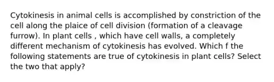 Cytokinesis in animal cells is accomplished by constriction of the cell along the plaice of cell division (formation of a cleavage furrow). In plant cells , which have cell walls, a completely different mechanism of cytokinesis has evolved. Which f the following statements are true of cytokinesis in plant cells? Select the two that apply?