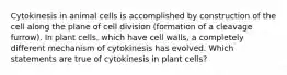 Cytokinesis in animal cells is accomplished by construction of the cell along the plane of cell division (formation of a cleavage furrow). In plant cells, which have cell walls, a completely different mechanism of cytokinesis has evolved. Which statements are true of cytokinesis in plant cells?