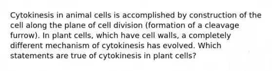 Cytokinesis in animal cells is accomplished by construction of the cell along the plane of cell division (formation of a cleavage furrow). In plant cells, which have cell walls, a completely different mechanism of cytokinesis has evolved. Which statements are true of cytokinesis in plant cells?