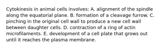 Cytokinesis in animal cells involves: A. alignment of the spindle along the equatorial plane. B. formation of a cleavage furrow. C. pinching in the original cell wall to produce a new cell wall between daughter cells. D. contraction of a ring of actin microfilaments. E. development of a cell plate that grows out until it reaches the plasma membrane.