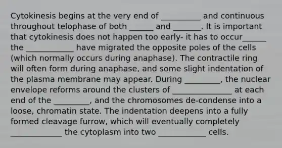 Cytokinesis begins at the very end of __________ and continuous throughout telophase of both ______ and _______. It is important that cytokinesis does not happen too early- it has to occur______ the ____________ have migrated the opposite poles of the cells (which normally occurs during anaphase). The contractile ring will often form during anaphase, and some slight indentation of the plasma membrane may appear. During _________, the nuclear envelope reforms around the clusters of _______________ at each end of the _________, and the chromosomes de-condense into a loose, chromatin state. The indentation deepens into a fully formed cleavage furrow, which will eventually completely _____________ the cytoplasm into two ____________ cells.