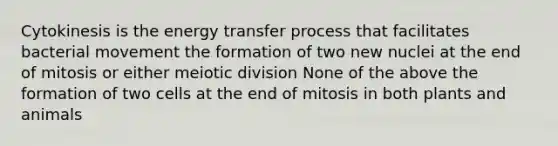 Cytokinesis is the energy transfer process that facilitates bacterial movement the formation of two new nuclei at the end of mitosis or either meiotic division None of the above the formation of two cells at the end of mitosis in both plants and animals