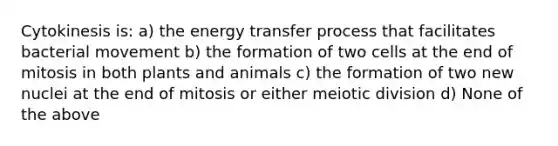 Cytokinesis is: a) the energy transfer process that facilitates bacterial movement b) the formation of two cells at the end of mitosis in both plants and animals c) the formation of two new nuclei at the end of mitosis or either meiotic division d) None of the above