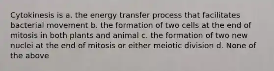 Cytokinesis is a. the energy transfer process that facilitates bacterial movement b. the formation of two cells at the end of mitosis in both plants and animal c. the formation of two new nuclei at the end of mitosis or either meiotic division d. None of the above