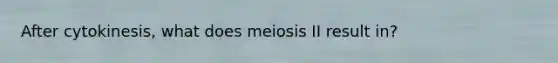 After cytokinesis, what does meiosis II result in?