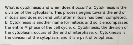 What is cytokinesis and when does it occur? a. Cytokinesis is the division of the cytoplasm. This process begins toward the end of mitosis and does not end until after mitosis has been completed. b. Cytokinesis is another name for mitosis and so it encompasses the entire M phase of the cell cycle. c. Cytokinesis, the division of the cytoplasm, occurs at the end of interphase. d. Cytokinesis is the division of the cytoplasm and it is a part of telophase.