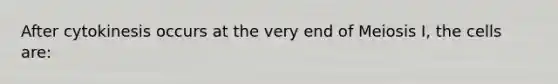After cytokinesis occurs at the very end of Meiosis I, the cells are: