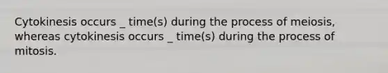 Cytokinesis occurs _ time(s) during the process of meiosis, whereas cytokinesis occurs _ time(s) during the process of mitosis.