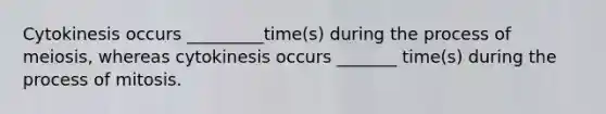 Cytokinesis occurs _________time(s) during the process of meiosis, whereas cytokinesis occurs _______ time(s) during the process of mitosis.