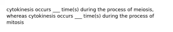 cytokinesis occurs ___ time(s) during the process of meiosis, whereas cytokinesis occurs ___ time(s) during the process of mitosis