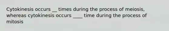 Cytokinesis occurs __ times during the process of meiosis, whereas cytokinesis occurs ____ time during the process of mitosis