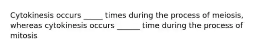 Cytokinesis occurs _____ times during the process of meiosis, whereas cytokinesis occurs ______ time during the process of mitosis