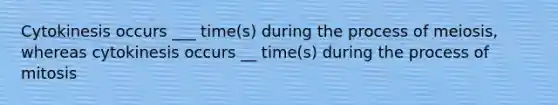 Cytokinesis occurs ___ time(s) during the process of meiosis, whereas cytokinesis occurs __ time(s) during the process of mitosis