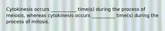 Cytokinesis occurs ___________ time(s) during the process of meiosis, whereas cytokinesis occurs __________ time(s) during the process of mitosis.