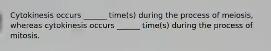 Cytokinesis occurs ______ time(s) during the process of meiosis, whereas cytokinesis occurs ______ time(s) during the process of mitosis.