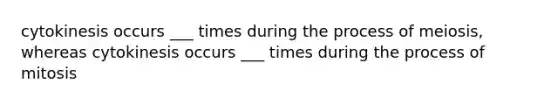 cytokinesis occurs ___ times during the process of meiosis, whereas cytokinesis occurs ___ times during the process of mitosis