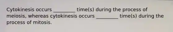 Cytokinesis occurs _________ time(s) during the process of meiosis, whereas cytokinesis occurs _________ time(s) during the process of mitosis.