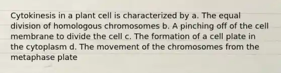 Cytokinesis in a plant cell is characterized by a. The equal division of homologous chromosomes b. A pinching off of the cell membrane to divide the cell c. The formation of a cell plate in the cytoplasm d. The movement of the chromosomes from the metaphase plate