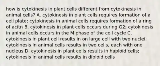 how is cytokinesis in plant cells different from cytokinesis in animal cells? A. cytokinesis in plant cells requires formation of a cell plate; cytokinesis in animal cells requires formation of a ring of acitn B. cytokinesis in plant cells occurs during G2; cytokinesis in animal cells occurs in the M phase of the cell cycle C. cytokinesis in plant cell results in on large cell with two nuclei; cytokinesis in animal cells results in two cells, each with one nucleus D. cytokinesis in plant cells results in haploid cells; cytokinesis in animal cells results in diploid cells