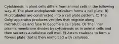 Cytokinesis in plant cells differs from animal cells in the following way. A) The plant endoplasmic reticulum forms a cell plate. B) Microtubules are constructed into a cell plate pattern. C) The Golgi apparatus produces vesicles that migrate along microtubules and fuse to become a cell plate. D) The inner plasma membrane divides by cytokinesis as in animal cells and then secretes a cellulose cell wall. E) Asters coalesce to form a fibrous plate that is then reinforced with cellulose.