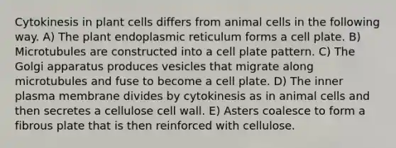 Cytokinesis in plant cells differs from animal cells in the following way. A) The plant endoplasmic reticulum forms a cell plate. B) Microtubules are constructed into a cell plate pattern. C) The Golgi apparatus produces vesicles that migrate along microtubules and fuse to become a cell plate. D) The inner plasma membrane divides by cytokinesis as in animal cells and then secretes a cellulose cell wall. E) Asters coalesce to form a fibrous plate that is then reinforced with cellulose.