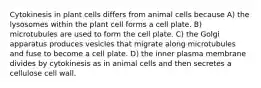 Cytokinesis in plant cells differs from animal cells because A) the lysosomes within the plant cell forms a cell plate. B) microtubules are used to form the cell plate. C) the Golgi apparatus produces vesicles that migrate along microtubules and fuse to become a cell plate. D) the inner plasma membrane divides by cytokinesis as in animal cells and then secretes a cellulose cell wall.