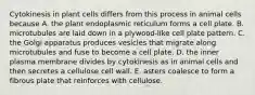 Cytokinesis in plant cells differs from this process in animal cells because A. the plant endoplasmic reticulum forms a cell plate. B. microtubules are laid down in a plywood-like cell plate pattern. C. the Golgi apparatus produces vesicles that migrate along microtubules and fuse to become a cell plate. D. the inner plasma membrane divides by cytokinesis as in animal cells and then secretes a cellulose cell wall. E. asters coalesce to form a fibrous plate that reinforces with cellulose.