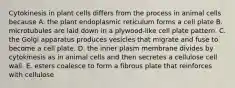 Cytokinesis in plant cells differs from the process in animal cells because A. the plant endoplasmic reticulum forms a cell plate B. microtubules are laid down in a plywood-like cell plate pattern. C. the Golgi apparatus produces vesicles that migrate and fuse to become a cell plate. D. the inner plasm membrane divides by cytokinesis as in animal cells and then secretes a cellulose cell wall. E. esters coalesce to form a fibrous plate that reinforces with cellulose