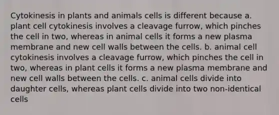 Cytokinesis in plants and animals cells is different because a. plant cell cytokinesis involves a cleavage furrow, which pinches the cell in two, whereas in animal cells it forms a new plasma membrane and new cell walls between the cells. b. animal cell cytokinesis involves a cleavage furrow, which pinches the cell in two, whereas in plant cells it forms a new plasma membrane and new cell walls between the cells. c. animal cells divide into daughter cells, whereas plant cells divide into two non-identical cells