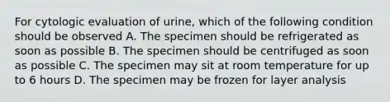 For cytologic evaluation of urine, which of the following condition should be observed A. The specimen should be refrigerated as soon as possible B. The specimen should be centrifuged as soon as possible C. The specimen may sit at room temperature for up to 6 hours D. The specimen may be frozen for layer analysis