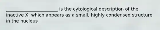 _______________________ is the cytological description of the inactive X, which appears as a small, highly condensed structure in the nucleus