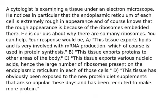 A cytologist is examining a tissue under an electron microscope. He notices in particular that the endoplasmic reticulum of each cell is extremely rough in appearance and of course knows that the rough appearance is because of the ribosomes embedded there. He is curious about why there are so many ribosomes. You can help. Your response would be, A) "This tissue exports lipids and is very involved with mRNA production, which of course is used in <a href='https://www.questionai.com/knowledge/kVyphSdCnD-protein-synthesis' class='anchor-knowledge'>protein synthesis</a>." B) "This tissue exports proteins to other areas of the body." C) "This tissue exports various nucleic acids, hence the large number of ribosomes present on the endoplasmic reticulum in each of those cells." D) "This tissue has obviously been exposed to the new protein diet supplements that are so popular these days and has been recruited to make more protein."