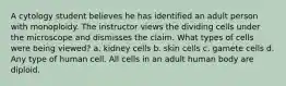 A cytology student believes he has identified an adult person with monoploidy. The instructor views the dividing cells under the microscope and dismisses the claim. What types of cells were being viewed? a. kidney cells b. skin cells c. gamete cells d. Any type of human cell. All cells in an adult human body are diploid.