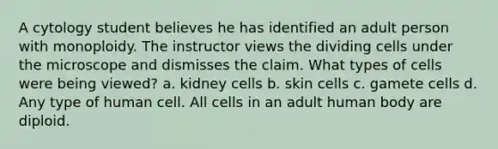 A cytology student believes he has identified an adult person with monoploidy. The instructor views the dividing cells under the microscope and dismisses the claim. What types of cells were being viewed? a. kidney cells b. skin cells c. gamete cells d. Any type of human cell. All cells in an adult human body are diploid.