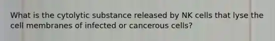 What is the cytolytic substance released by NK cells that lyse the cell membranes of infected or cancerous cells?