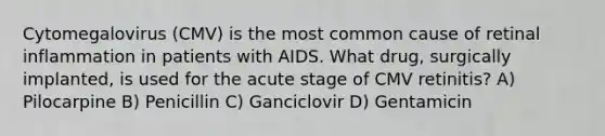 Cytomegalovirus (CMV) is the most common cause of retinal inflammation in patients with AIDS. What drug, surgically implanted, is used for the acute stage of CMV retinitis? A) Pilocarpine B) Penicillin C) Ganciclovir D) Gentamicin