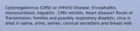 Cytomegalovirus (CMV) or (HHV5) Disease: Encephalitis, mononucleosis, hepatitis , CMV retinitis, Heart disease? Route of Transmission: fomites and possibly respiratory droplets, virus is shed in saliva, urine, semen, cervical secretions and breast milk