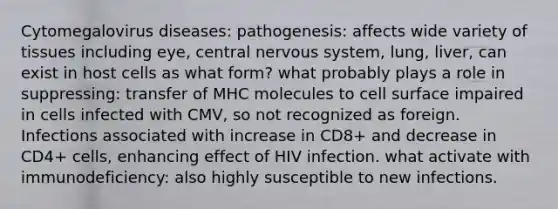 Cytomegalovirus diseases: pathogenesis: affects wide variety of tissues including eye, central nervous system, lung, liver, can exist in host cells as what form? what probably plays a role in suppressing: transfer of MHC molecules to cell surface impaired in cells infected with CMV, so not recognized as foreign. Infections associated with increase in CD8+ and decrease in CD4+ cells, enhancing effect of HIV infection. what activate with immunodeficiency: also highly susceptible to new infections.