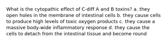 What is the cytopathic effect of C-diff A and B toxins? a. they open holes in the membrane of intestinal cells b. they cause cells to produce high levels of toxic oxygen products c. they cause a massive body-wide inflammatory response d. they cause the cells to detach from the intestinal tissue and become round