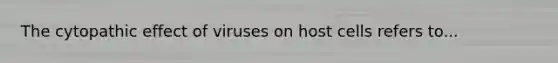 The cytopathic effect of viruses on host cells refers to...