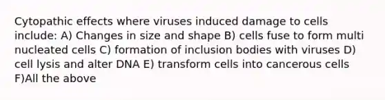 Cytopathic effects where viruses induced damage to cells include: A) Changes in size and shape B) cells fuse to form multi nucleated cells C) formation of inclusion bodies with viruses D) cell lysis and alter DNA E) transform cells into cancerous cells F)All the above